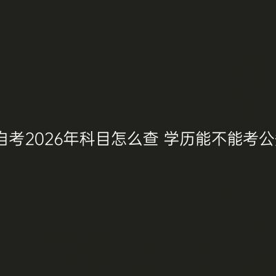 海南自考2026年科目怎么查 学历能不能考公务员